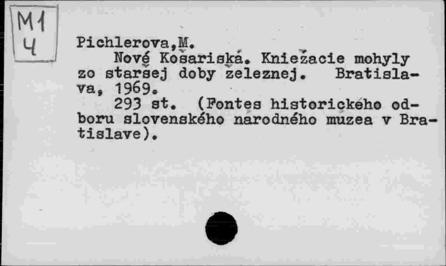 ﻿Ml ч
Pichierоva,M.
Nové Коsariskâ. Kniezacie mohyly zo starsej doby zeleznej. Bratislava, 1969.
293 st. (Pontes historickeho od-boru slovenského narodného muzea v Bratislava ).